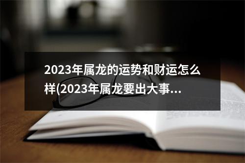 2023年属龙的运势和财运怎么样(2023年属龙要出大事)