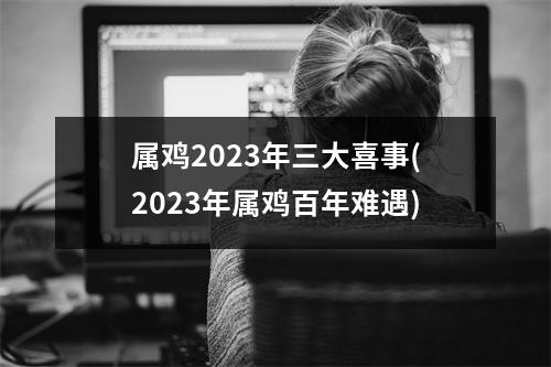 属鸡2023年三大喜事(2023年属鸡百年难遇)