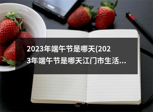 2023年端午节是哪天(2023年端午节是哪天江门市生活费标准)