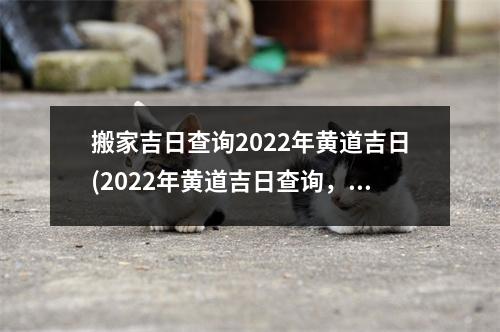 搬家吉日查询2022年黄道吉日(2022年黄道吉日查询，快速搬家神选！)